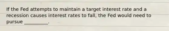 If the Fed attempts to maintain a target interest rate and a recession causes interest rates to fall, the Fed would need to pursue __________.