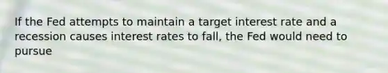 If the Fed attempts to maintain a target interest rate and a recession causes interest rates to fall, the Fed would need to pursue