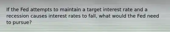 If the Fed attempts to maintain a target interest rate and a recession causes interest rates to fall, what would the Fed need to pursue?