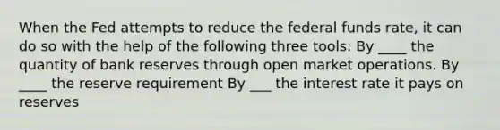 When the Fed attempts to reduce the federal funds​ rate, it can do so with the help of the following three​ tools: By ____ the quantity of bank reserves through open market operations. By ____ the reserve requirement By ___ the interest rate it pays on reserves