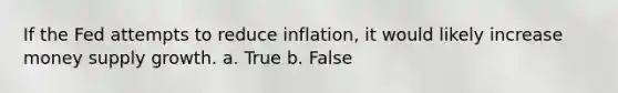 If the Fed attempts to reduce inflation, it would likely increase money supply growth. a. True b. False