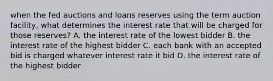 when the fed auctions and loans reserves using the term auction facility, what determines the interest rate that will be charged for those reserves? A. the interest rate of the lowest bidder B. the interest rate of the highest bidder C. each bank with an accepted bid is charged whatever interest rate it bid D. the interest rate of the highest bidder