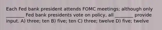 Each Fed bank president attends FOMC meetings; although only ________ Fed bank presidents vote on policy, all ________ provide input. A) three; ten B) five; ten C) three; twelve D) five; twelve