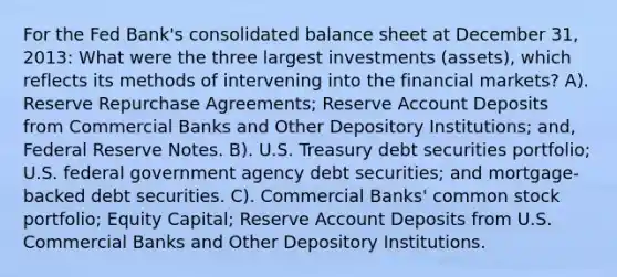 For the Fed Bank's consolidated balance sheet at December 31, 2013: What were the three largest investments (assets), which reflects its methods of intervening into the financial markets? A). Reserve Repurchase Agreements; Reserve Account Deposits from Commercial Banks and Other Depository Institutions; and, Federal Reserve Notes. B). U.S. Treasury debt securities portfolio; U.S. federal government agency debt securities; and mortgage-backed debt securities. C). Commercial Banks' common stock portfolio; Equity Capital; Reserve Account Deposits from U.S. Commercial Banks and Other Depository Institutions.