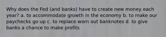 Why does the Fed (and banks) have to create new money each year? a. to accommodate growth in the economy b. to make our paychecks go up c. to replace worn out banknotes d. to give banks a chance to make profits