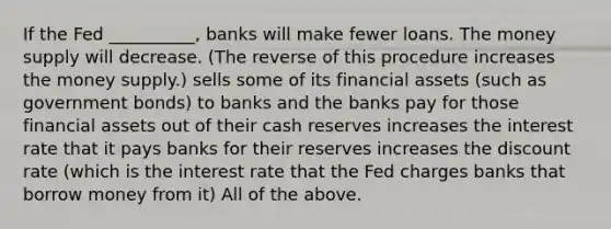 If the Fed __________, banks will make fewer loans. The money supply will decrease. (The reverse of this procedure increases the money supply.) sells some of its financial assets (such as government bonds) to banks and the banks pay for those financial assets out of their cash reserves increases the interest rate that it pays banks for their reserves increases the discount rate (which is the interest rate that the Fed charges banks that borrow money from it) All of the above.