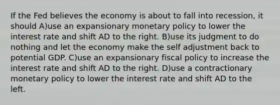 If the Fed believes the economy is about to fall into​ recession, it should A)use an expansionary monetary policy to lower the interest rate and shift AD to the right. B)use its judgment to do nothing and let the economy make the self adjustment back to potential GDP. C)use an expansionary fiscal policy to increase the interest rate and shift AD to the right. D)use a contractionary monetary policy to lower the interest rate and shift AD to the left.