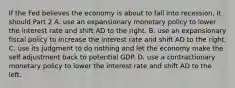 If the Fed believes the economy is about to fall into​ recession, it should Part 2 A. use an expansionary monetary policy to lower the interest rate and shift AD to the right. B. use an expansionary fiscal policy to increase the interest rate and shift AD to the right. C. use its judgment to do nothing and let the economy make the self adjustment back to potential GDP. D. use a contractionary monetary policy to lower the interest rate and shift AD to the left.