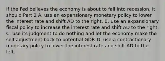 If the Fed believes the economy is about to fall into​ recession, it should Part 2 A. use an expansionary <a href='https://www.questionai.com/knowledge/kEE0G7Llsx-monetary-policy' class='anchor-knowledge'>monetary policy</a> to lower the interest rate and shift AD to the right. B. use an expansionary <a href='https://www.questionai.com/knowledge/kPTgdbKdvz-fiscal-policy' class='anchor-knowledge'>fiscal policy</a> to increase the interest rate and shift AD to the right. C. use its judgment to do nothing and let the economy make the self adjustment back to potential GDP. D. use a contractionary monetary policy to lower the interest rate and shift AD to the left.