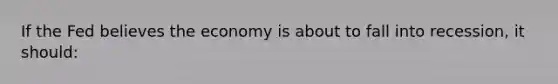 If the Fed believes the economy is about to fall into recession, it should: