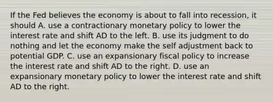 If the Fed believes the economy is about to fall into​ recession, it should A. use a contractionary monetary policy to lower the interest rate and shift AD to the left. B. use its judgment to do nothing and let the economy make the self adjustment back to potential GDP. C. use an expansionary fiscal policy to increase the interest rate and shift AD to the right. D. use an expansionary monetary policy to lower the interest rate and shift AD to the right.