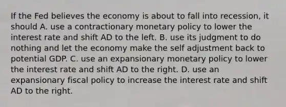 If the Fed believes the economy is about to fall into​ recession, it should A. use a contractionary monetary policy to lower the interest rate and shift AD to the left. B. use its judgment to do nothing and let the economy make the self adjustment back to potential GDP. C. use an expansionary monetary policy to lower the interest rate and shift AD to the right. D. use an expansionary fiscal policy to increase the interest rate and shift AD to the right.