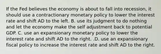 If the Fed believes the economy is about to fall into​ recession, it should use a contractionary monetary policy to lower the interest rate and shift AD to the left. B. use its judgment to do nothing and let the economy make the self adjustment back to potential GDP. C. use an expansionary monetary policy to lower the interest rate and shift AD to the right. .D. use an expansionary fiscal policy to increase the interest rate and shift AD to the right.