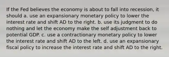 If the Fed believes the economy is about to fall into​ recession, it should a. use an expansionary monetary policy to lower the interest rate and shift AD to the right. b. use its judgment to do nothing and let the economy make the self adjustment back to potential GDP. c. use a contractionary monetary policy to lower the interest rate and shift AD to the left. d. use an expansionary fiscal policy to increase the interest rate and shift AD to the right.