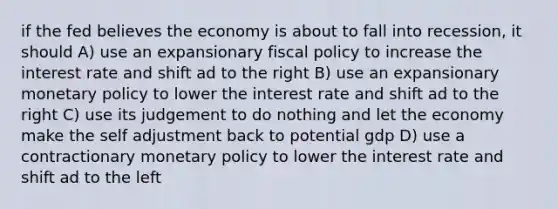 if the fed believes the economy is about to fall into recession, it should A) use an expansionary fiscal policy to increase the interest rate and shift ad to the right B) use an expansionary monetary policy to lower the interest rate and shift ad to the right C) use its judgement to do nothing and let the economy make the self adjustment back to potential gdp D) use a contractionary monetary policy to lower the interest rate and shift ad to the left