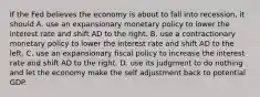 If the Fed believes the economy is about to fall into​ recession, it should A. use an expansionary monetary policy to lower the interest rate and shift AD to the right. B. use a contractionary monetary policy to lower the interest rate and shift AD to the left. C. use an expansionary fiscal policy to increase the interest rate and shift AD to the right. D. use its judgment to do nothing and let the economy make the self adjustment back to potential GDP.