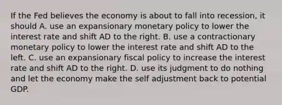 If the Fed believes the economy is about to fall into​ recession, it should A. use an expansionary <a href='https://www.questionai.com/knowledge/kEE0G7Llsx-monetary-policy' class='anchor-knowledge'>monetary policy</a> to lower the interest rate and shift AD to the right. B. use a contractionary monetary policy to lower the interest rate and shift AD to the left. C. use an expansionary <a href='https://www.questionai.com/knowledge/kPTgdbKdvz-fiscal-policy' class='anchor-knowledge'>fiscal policy</a> to increase the interest rate and shift AD to the right. D. use its judgment to do nothing and let the economy make the self adjustment back to potential GDP.