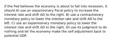 If the Fed believes the economy is about to fall into​ recession, it should A) use an expansionary fiscal policy to increase the interest rate and shift AD to the right. B) use a contractionary monetary policy to lower the interest rate and shift AD to the left. C) use an expansionary monetary policy to lower the interest rate and shift AD to the right. D) use its judgment to do nothing and let the economy make the self adjustment back to potential GDP.