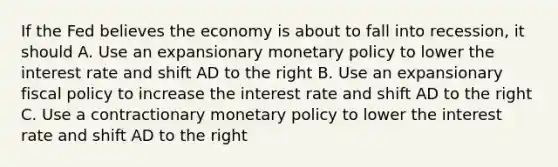 If the Fed believes the economy is about to fall into recession, it should A. Use an expansionary monetary policy to lower the interest rate and shift AD to the right B. Use an expansionary fiscal policy to increase the interest rate and shift AD to the right C. Use a contractionary monetary policy to lower the interest rate and shift AD to the right