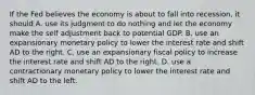 If the Fed believes the economy is about to fall into​ recession, it should A. use its judgment to do nothing and let the economy make the self adjustment back to potential GDP. B. use an expansionary monetary policy to lower the interest rate and shift AD to the right. C. use an expansionary fiscal policy to increase the interest rate and shift AD to the right. D. use a contractionary monetary policy to lower the interest rate and shift AD to the left.