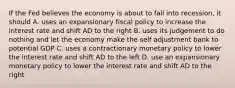 If the Fed believes the economy is about to fall into recession, it should A. uses an expansionary fiscal policy to increase the interest rate and shift AD to the right B. uses its judgement to do nothing and let the economy make the self adjustment bank to potential GDP C. uses a contractionary monetary policy to lower the interest rate and shift AD to the left D. use an expansionary monetary policy to lower the interest rate and shift AD to the right