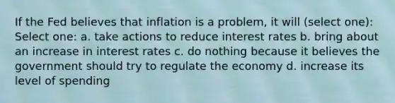 If the Fed believes that inflation is a problem, it will (select one): Select one: a. take actions to reduce interest rates b. bring about an increase in interest rates c. do nothing because it believes the government should try to regulate the economy d. increase its level of spending