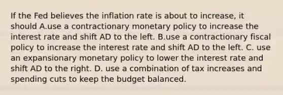 If the Fed believes the inflation rate is about to​ increase, it should A.use a contractionary monetary policy to increase the interest rate and shift AD to the left. B.use a contractionary fiscal policy to increase the interest rate and shift AD to the left. C. use an expansionary monetary policy to lower the interest rate and shift AD to the right. D. use a combination of tax increases and spending cuts to keep the budget balanced.