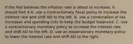 If the Fed believes the inflation rate is about to​ increase, it should Part 4 A. use a contractionary fiscal policy to increase the interest rate and shift AD to the left. B. use a combination of tax increases and spending cuts to keep the budget balanced. C. use a contractionary monetary policy to increase the interest rate and shift AD to the left. D. use an expansionary monetary policy to lower the interest rate and shift AD to the right.