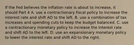 If the Fed believes the inflation rate is about to​ increase, it should Part 4 A. use a contractionary <a href='https://www.questionai.com/knowledge/kPTgdbKdvz-fiscal-policy' class='anchor-knowledge'>fiscal policy</a> to increase the interest rate and shift AD to the left. B. use a combination of tax increases and spending cuts to keep the budget balanced. C. use a contractionary <a href='https://www.questionai.com/knowledge/kEE0G7Llsx-monetary-policy' class='anchor-knowledge'>monetary policy</a> to increase the interest rate and shift AD to the left. D. use an expansionary monetary policy to lower the interest rate and shift AD to the right.