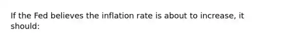 If the Fed believes the inflation rate is about to increase, it should: