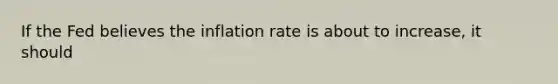 If the Fed believes the inflation rate is about to​ increase, it should