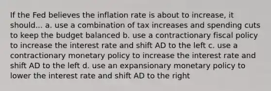 If the Fed believes the inflation rate is about to increase, it should... a. use a combination of tax increases and spending cuts to keep the budget balanced b. use a contractionary fiscal policy to increase the interest rate and shift AD to the left c. use a contractionary monetary policy to increase the interest rate and shift AD to the left d. use an expansionary monetary policy to lower the interest rate and shift AD to the right