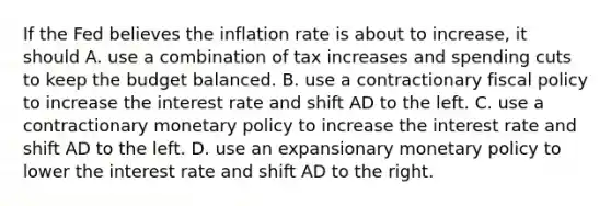 If the Fed believes the inflation rate is about to​ increase, it should A. use a combination of tax increases and spending cuts to keep the budget balanced. B. use a contractionary fiscal policy to increase the interest rate and shift AD to the left. C. use a contractionary monetary policy to increase the interest rate and shift AD to the left. D. use an expansionary monetary policy to lower the interest rate and shift AD to the right.