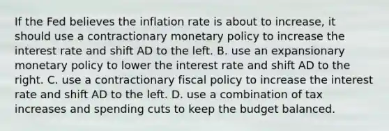 If the Fed believes the inflation rate is about to​ increase, it should use a contractionary monetary policy to increase the interest rate and shift AD to the left. B. use an expansionary monetary policy to lower the interest rate and shift AD to the right. C. use a contractionary fiscal policy to increase the interest rate and shift AD to the left. D. use a combination of tax increases and spending cuts to keep the budget balanced.