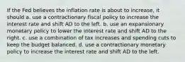 If the Fed believes the inflation rate is about to​ increase, it should a. use a contractionary fiscal policy to increase the interest rate and shift AD to the left. b. use an expansionary monetary policy to lower the interest rate and shift AD to the right. c. use a combination of tax increases and spending cuts to keep the budget balanced. d. use a contractionary monetary policy to increase the interest rate and shift AD to the left.