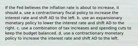 If the Fed believes the inflation rate is about to​ increase, it should a. use a contractionary fiscal policy to increase the interest rate and shift AD to the left. b. use an expansionary monetary policy to lower the interest rate and shift AD to the right. c. use a combination of tax increases and spending cuts to keep the budget balanced. d. use a contractionary monetary policy to increase the interest rate and shift AD to the left.