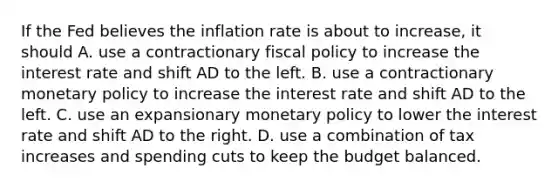 If the Fed believes the inflation rate is about to​ increase, it should A. use a contractionary <a href='https://www.questionai.com/knowledge/kPTgdbKdvz-fiscal-policy' class='anchor-knowledge'>fiscal policy</a> to increase the interest rate and shift AD to the left. B. use a contractionary <a href='https://www.questionai.com/knowledge/kEE0G7Llsx-monetary-policy' class='anchor-knowledge'>monetary policy</a> to increase the interest rate and shift AD to the left. C. use an expansionary monetary policy to lower the interest rate and shift AD to the right. D. use a combination of tax increases and spending cuts to keep the budget balanced.