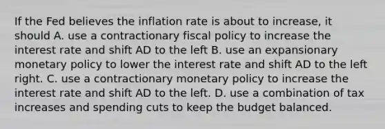 If the Fed believes the inflation rate is about to increase, it should A. use a contractionary fiscal policy to increase the interest rate and shift AD to the left B. use an expansionary monetary policy to lower the interest rate and shift AD to the left right. C. use a contractionary monetary policy to increase the interest rate and shift AD to the left. D. use a combination of tax increases and spending cuts to keep the budget balanced.