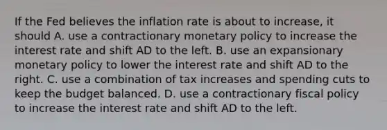 If the Fed believes the inflation rate is about to​ increase, it should A. use a contractionary monetary policy to increase the interest rate and shift AD to the left. B. use an expansionary monetary policy to lower the interest rate and shift AD to the right. C. use a combination of tax increases and spending cuts to keep the budget balanced. D. use a contractionary fiscal policy to increase the interest rate and shift AD to the left.