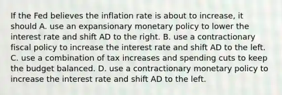 If the Fed believes the inflation rate is about to​ increase, it should A. use an expansionary monetary policy to lower the interest rate and shift AD to the right. B. use a contractionary fiscal policy to increase the interest rate and shift AD to the left. C. use a combination of tax increases and spending cuts to keep the budget balanced. D. use a contractionary monetary policy to increase the interest rate and shift AD to the left.