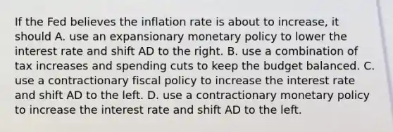 If the Fed believes the inflation rate is about to​ increase, it should A. use an expansionary <a href='https://www.questionai.com/knowledge/kEE0G7Llsx-monetary-policy' class='anchor-knowledge'>monetary policy</a> to lower the interest rate and shift AD to the right. B. use a combination of tax increases and spending cuts to keep the budget balanced. C. use a contractionary <a href='https://www.questionai.com/knowledge/kPTgdbKdvz-fiscal-policy' class='anchor-knowledge'>fiscal policy</a> to increase the interest rate and shift AD to the left. D. use a contractionary monetary policy to increase the interest rate and shift AD to the left.