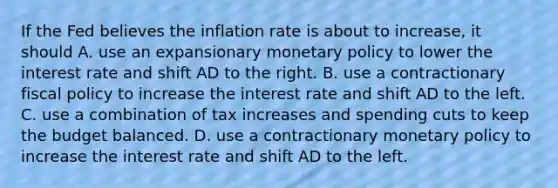 If the Fed believes the inflation rate is about to increase, it should A. use an expansionary <a href='https://www.questionai.com/knowledge/kEE0G7Llsx-monetary-policy' class='anchor-knowledge'>monetary policy</a> to lower the interest rate and shift AD to the right. B. use a contractionary <a href='https://www.questionai.com/knowledge/kPTgdbKdvz-fiscal-policy' class='anchor-knowledge'>fiscal policy</a> to increase the interest rate and shift AD to the left. C. use a combination of tax increases and spending cuts to keep the budget balanced. D. use a contractionary monetary policy to increase the interest rate and shift AD to the left.