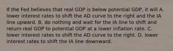 If the Fed believes that real GDP is below potential GDP, it will A. lower interest rates to shift the AD curve to the right and the IA line upward. B. do nothing and wait for the IA line to shift and return real GDP to potential GDP at a lower inflation rate. C. lower interest rates to shift the AD curve to the right. D. lower interest rates to shift the IA line downward.