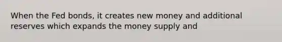 When the Fed bonds, it creates new money and additional reserves which expands the money supply and