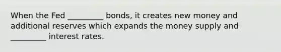 When the Fed _________ bonds, it creates new money and additional reserves which expands the money supply and _________ interest rates.