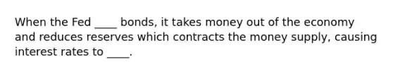 When the Fed ____ bonds, it takes money out of the economy and reduces reserves which contracts the money supply, causing interest rates to ____.