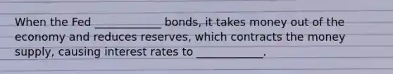 When the Fed ____________ bonds, it takes money out of the economy and reduces reserves, which contracts the money supply, causing interest rates to ____________.