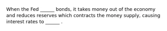 When the Fed ______ bonds, it takes money out of the economy and reduces reserves which contracts the money supply, causing interest rates to ______ .