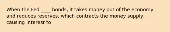 When the Fed ____ bonds, it takes money out of the economy and reduces reserves, which contracts the money supply, causing interest to _____