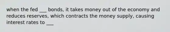 when the fed ___ bonds, it takes money out of the economy and reduces reserves, which contracts the money supply, causing interest rates to ___